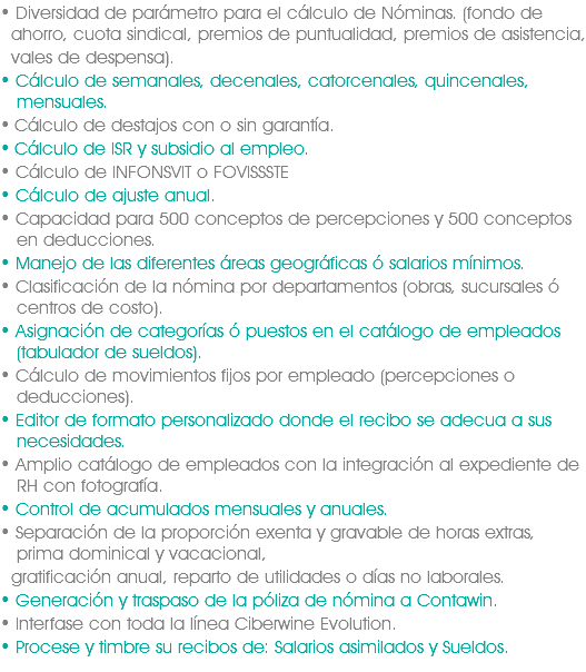 • Diversidad de parámetro para el cálculo de Nóminas. (fondo de   ahorro, cuota sindical, premios de puntualidad, premios de asistencia, vales de despensa).
• Cálculo de semanales, decenales, catorcenales, quincenales,   mensuales.
• Cálculo de destajos con o sin garantía.
• Cálculo de ISR y subsidio al empleo.
• Cálculo de INFONSVIT o FOVISSSTE
• Cálculo de ajuste anual.
• Capacidad para 500 conceptos de percepciones y 500 conceptos   en deducciones.
• Manejo de las diferentes áreas geográficas ó salarios mínimos.
• Clasificación de la nómina por departamentos (obras, sucursales ó   centros de costo).
• Asignación de categorías ó puestos en el catálogo de empleados   (tabulador de sueldos).
• Cálculo de movimientos fijos por empleado (percepciones o   deducciones).
• Editor de formato personalizado donde el recibo se adecua a sus   necesidades.
• Amplio catálogo de empleados con la integración al expediente de   RH con fotografía.
• Control de acumulados mensuales y anuales.
• Separación de la proporción exenta y gravable de horas extras,   prima dominical y vacacional, gratificación anual, reparto de utilidades o días no laborales.
• Generación y traspaso de la póliza de nómina a Contawin.
• Interfase con toda la línea Ciberwine Evolution.
• Procese y timbre su recibos de: Salarios asimilados y Sueldos.