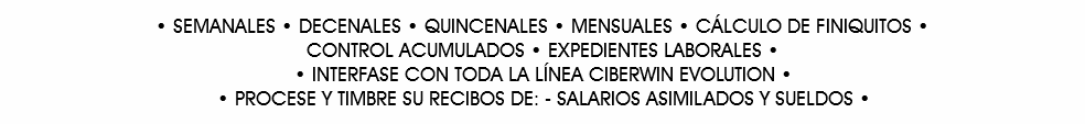 • SEMANALES • DECENALES • QUINCENALES • MENSUALES • CÁLCULO DE FINIQUITOS •
CONTROL ACUMULADOS • EXPEDIENTES LABORALES • • INTERFASE CON TODA LA LÍNEA CIBERWIN EVOLUTION •
• PROCESE Y TIMBRE SU RECIBOS DE: - SALARIOS ASIMILADOS Y SUELDOS •