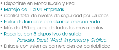 • Disponible en Monousuario y Red.
• Manejo de 1 a 99 Empresas.
• Control total de niveles de seguridad por usuarios.
• Editor de formatos con diseños personalizado.
• Más de 180 reportes de todos los movimientos.
• Reportes con 5 dispositivos de salida: Pantalla, Excel, Word, Impresora y Gráfico.
• Enlace con sistemas comerciales de contabilidad.