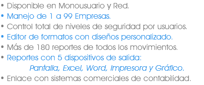 • Disponible en Monousuario y Red.
• Manejo de 1 a 99 Empresas.
• Control total de niveles de seguridad por usuarios.
• Editor de formatos con diseños personalizado.
• Más de 180 reportes de todos los movimientos.
• Reportes con 5 dispositivos de salida: Pantalla, Excel, Word, Impresora y Gráfico.
• Enlace con sistemas comerciales de contabilidad.