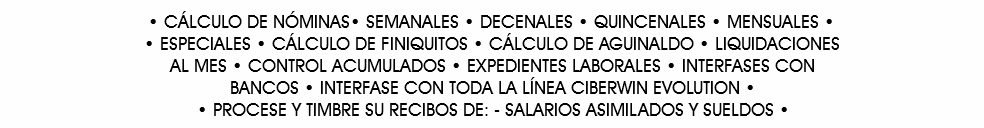 • CÁLCULO DE NÓMINAS• SEMANALES • DECENALES • QUINCENALES • MENSUALES •   •ESPECIALES • CÁLCULO DE FINIQUITOS • CÁLCULO DE AGUINALDO • LIQUIDACIONES AL MES • CONTROL ACUMULADOS • EXPEDIENTES LABORALES • INTERFASES CON BANCOS • INTERFASE CON TODA LA LÍNEA CIBERWIN EVOLUTION • PROCESE Y TIMBRE SU RECIBOS DE: SALARIOS ASIMILADOS Y SUELDOS •