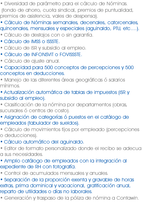 • Diversidad de parámetro para el cálculo de Nóminas. (fondo de ahorro, cuota sindical, premios de puntualidad, premios de asistencia, vales de despensa).
• Cálculo de Nóminas semanales, decenales, catorcenales, quincenales, mensuales y especiales (aguinaldo, PTU, etc....).
• Cálculo de destajos con o sin garantía.
• Cálculo de IMSS o ISSSTE.
• Cálculo de ISR y subsidio al empleo.
• Cálculo de INFONSVIT o FOVISSSTE.
• Cálculo de ajuste anual.
• Capacidad para 500 conceptos de percepciones y 500 conceptos en deducciones.
• Manejo de las diferentes áreas geográficas ó salarios mínimos.
• Actualización automática de tablas de impuestos (ISR y subsidio al empleo).
• Clasificación de la nómina por departamentos (obras, sucursales ó centros de costo).
• Asignación de categorías ó puestos en el catálogo de empleados (tabulador de sueldos).
• Cálculo de movimientos fijos por empleado (percepciones o deducciones).
• Cálculo automático del aguinaldo.
• Editor de formato personalizado donde el recibo se adecua a sus necesidades.
• Amplio catálogo de empleados con la integración al expediente de RH con fotografía.
• Control de acumulados mensuales y anuales.
• Separación de la proporción exenta y gravable de horas extras, prima dominical y vacacional, gratificación anual, reparto de utilidades o días no laborales.
• Generación y traspaso de la póliza de nómina a Contawin.